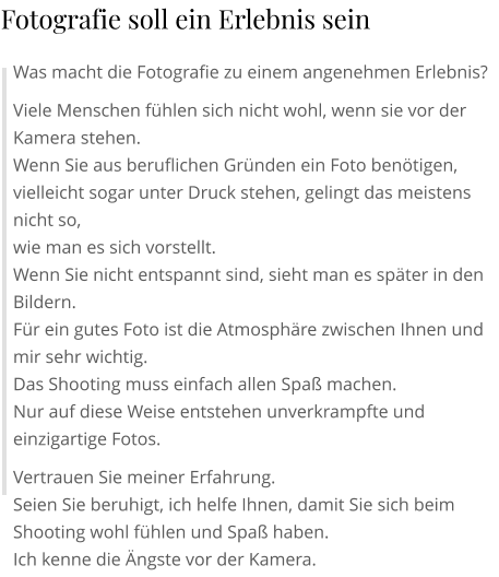 Was macht die Fotografie zu einem angenehmen Erlebnis? Viele Menschen fühlen sich nicht wohl, wenn sie vor der Kamera stehen. Wenn Sie aus beruflichen Gründen ein Foto benötigen, vielleicht sogar unter Druck stehen, gelingt das meistens nicht so, wie man es sich vorstellt. Wenn Sie nicht entspannt sind, sieht man es später in den Bildern. Für ein gutes Foto ist die Atmosphäre zwischen Ihnen und mir sehr wichtig. Das Shooting muss einfach allen Spaß machen. Nur auf diese Weise entstehen unverkrampfte und einzigartige Fotos. Vertrauen Sie meiner Erfahrung. Seien Sie beruhigt, ich helfe Ihnen, damit Sie sich beim Shooting wohl fühlen und Spaß haben. Ich kenne die Ängste vor der Kamera.  Fotografie soll ein Erlebnis sein